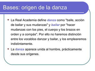 Bases: origen de la danza


La Real Academia define danza como "baile, acción
de bailar y sus mudanzas" y bailar por "hacer
mudanzas con los pies, el cuerpo y los brazos en
orden y a compás". Por ello no haremos distinción
entre los vocablos danzar y bailar, y los emplearemos
indistintamente.



La danza aparece unida al hombre, prácticamente
desde sus orígenes.

 