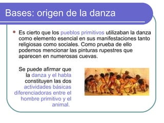 Bases: origen de la danza


Es cierto que los pueblos primitivos utilizaban la danza
como elemento esencial en sus manifestaciones tanto
religiosas como sociales. Como prueba de ello
podemos mencionar las pinturas rupestres que
aparecen en numerosas cuevas.

Se puede afirmar que
la danza y el habla
constituyen las dos
actividades básicas
diferenciadoras entre el
hombre primitivo y el
animal.

 