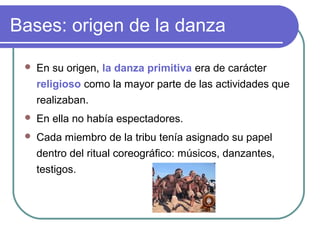 Bases: origen de la danza


En su origen, la danza primitiva era de carácter
religioso como la mayor parte de las actividades que
realizaban.



En ella no había espectadores.



Cada miembro de la tribu tenía asignado su papel
dentro del ritual coreográfico: músicos, danzantes,
testigos.

 
