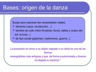 Bases: origen de la danza
Surge para expresar las necesidades vitales:
 alimento (caza, recolección…)
 sentido de culto (ritos fúnebres, lluvia, salida y ocaso del
sol, la luna...)
 de tipo social (galanteo, matrimonio, guerra...)

La procesión en torno a un objeto sagrado o un árbol es una de las
formas
coreográficas más antiguas y que, de forma evolucionada y diversa
ha llegado a nosotros."

 