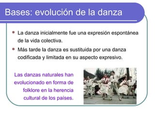 Bases: evolución de la danza


La danza inicialmente fue una expresión espontánea
de la vida colectiva.



Más tarde la danza es sustituida por una danza
codificada y limitada en su aspecto expresivo.

Las danzas naturales han
evolucionado en forma de
folklore en la herencia
cultural de los países.

 