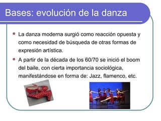 Bases: evolución de la danza


La danza moderna surgió como reacción opuesta y
como necesidad de búsqueda de otras formas de
expresión artística.



A partir de la década de los 60/70 se inició el boom
del baile, con cierta importancia sociológica,
manifestándose en forma de: Jazz, flamenco, etc.

 