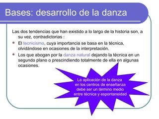 Bases: desarrollo de la danza
Las dos tendencias que han existido a lo largo de la historia son, a
su vez, contradictorias :
 El tecnicismo, cuya importancia se basa en la técnica,
olvidándose en ocasiones de la interpretación.
 Los que abogan por la danza natural dejando la técnica en un
segundo plano o prescindiendo totalmente de ella en algunas
ocasiones.
La aplicación de la danza
en los centros de enseñanza
debe ser un término medio
entre técnica y espontaneidad

 