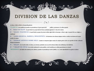 La danza o baile se divide en dos grandes géneros:
*CLÁSICOS: Son aquellos que pueden ser apreciados por la gran mayoría del público y pertenecen a la cultura popular.
 *BAILE DE SALÓN: Es aquel donde una pareja baila de forma coordinada siguiendo el ritmo de la música.
 * BAILES FOLKÓRICOS: Es aquel donde un grupo de persona realizan algún baile en homenaje o tributo a algo en especial, bien sea religioso, o
tradicional.
 * DANZA MEDIEVAL, BARROCA, RENACENTISTA: Se denominan como danzas antiguas, donde se realizan movimientos del cuerpo
acorde a la música.
 * PATINAJE ARTÍSTICO SOBRE HIELO: Consiste en interpretar alguna música de cualquier género sobre una superficie de hielo, realizando
diversos movimientos.
 * BALLET: Es el nombre dado a la danza y sus técnicas, quedando como una de las danzas clásicas más utilizadas por las bailarinas.
 * BALLET DE CINTAS: Es un baile tradicional de varios pueblos a nivel mundial que se utilizar generalmente en carnaval
*MODERNOS: Son bailes más actuales que los clásicos y pueden ser apreciados por todo el público y va a variar dependiendo de su género moderno.
 