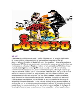 HIP HOP:
El hip hop1
es un movimiento artístico y cultural compuesto por un amplio conglomerado
de formas artísticas, originadas dentro de una subcultura marginal en el Sur del
Bronx y Harlem, en la ciudad de Nueva York, entre jóvenes latinos y afroamericanos durante
la década de 1970. Se caracteriza por cuatro elementos, los cuales representan las diferentes
manifestaciones de la cultura: Rap (oral: recitar o cantar), turntablism o "DJing" (auditiva o
musical), breaking (físico: baile) y graffiti (visual: pintura). A pesar de sus variados y
contrastados métodos de ejecución, se asocian fácilmente con la pobreza y la violencia que
subyace al contexto histórico que dio nacimiento a la subcultura. Para este grupo de jóvenes,
ofrece una salida reaccionaria a las desigualdades y penurias que se vivían en las áreas
urbanas de escasos recursos de Nueva York, así que el "hip-hop" funcionó inicialmente,
como una forma de auto-expresión que propondría reflexionar, proclamar una alternativa,
tratar de desafiar o simplemente evocar el estado de las circunstancias de dicho entorno,
favoreciendo su desarrollo artístico. Incluso mientras continúa la historia contemporánea, a
nivel mundial, hay un florecimiento de diversos estilos en cada uno de los cuatro elementos,
adaptándose a los nuevos contextos en los que se ha inmerso el hip-hop, sin desligarse de
los principios fundamentales, los cuales proporcionan estabilidad y coherencia a la cultura.
 