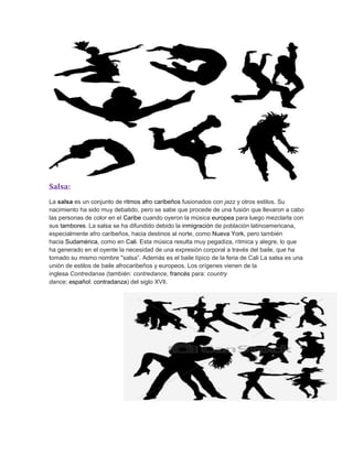 Salsa:
La salsa es un conjunto de ritmos afro caribeños fusionados con jazz y otros estilos. Su
nacimiento ha sido muy debatido, pero se sabe que procede de una fusión que llevaron a cabo
las personas de color en el Caribe cuando oyeron la música europea para luego mezclarla con
sus tambores. La salsa se ha difundido debido la inmigración de población latinoamericana,
especialmente afro caribeños, hacia destinos al norte, como Nueva York, pero también
hacia Sudamérica, como en Cali. Esta música resulta muy pegadiza, rítmica y alegre, lo que
ha generado en el oyente la necesidad de una expresión corporal a través del baile, que ha
tomado su mismo nombre "salsa”. Además es el baile típico de la feria de Cali La salsa es una
unión de estilos de baile afrocaribeños y europeos. Los orígenes vienen de la
inglesa Contredanse (también: contredance, francés para: country
dance; español: contradanza) del siglo XVIl.
 