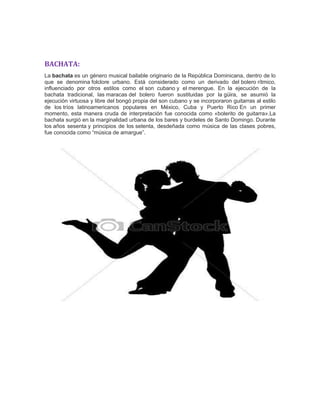 BACHATA:
La bachata es un género musical bailable originario de la República Dominicana, dentro de lo
que se denomina folclore urbano. Está considerado como un derivado del bolero rítmico,
influenciado por otros estilos como el son cubano y el merengue. En la ejecución de la
bachata tradicional, las maracas del bolero fueron sustituidas por la güira, se asumió la
ejecución virtuosa y libre del bongó propia del son cubano y se incorporaron guitarras al estilo
de los tríos latinoamericanos populares en México, Cuba y Puerto Rico En un primer
momento, esta manera cruda de interpretación fue conocida como «bolerito de guitarra».La
bachata surgió en la marginalidad urbana de los bares y burdeles de Santo Domingo. Durante
los años sesenta y principios de los setenta, desdeñada como música de las clases pobres,
fue conocida como “música de amargue”.
 