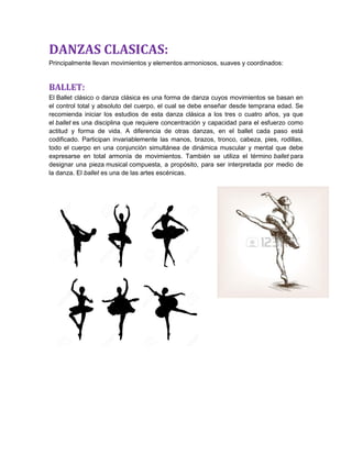 DANZAS CLASICAS:
Principalmente llevan movimientos y elementos armoniosos, suaves y coordinados:
BALLET:
El Ballet clásico o danza clásica es una forma de danza cuyos movimientos se basan en
el control total y absoluto del cuerpo, el cual se debe enseñar desde temprana edad. Se
recomienda iniciar los estudios de esta danza clásica a los tres o cuatro años, ya que
el ballet es una disciplina que requiere concentración y capacidad para el esfuerzo como
actitud y forma de vida. A diferencia de otras danzas, en el ballet cada paso está
codificado. Participan invariablemente las manos, brazos, tronco, cabeza, pies, rodillas,
todo el cuerpo en una conjunción simultánea de dinámica muscular y mental que debe
expresarse en total armonía de movimientos. También se utiliza el término ballet para
designar una pieza musical compuesta, a propósito, para ser interpretada por medio de
la danza. El ballet es una de las artes escénicas.
 