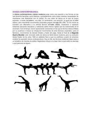 DANZA CONTEMPORANEA:
La danza contemporánea o danza moderna surge como una reacción a las formas en las
que tenemos llamadas como clásicas y probablemente como todas nuestras necesidades de
expresarse más libremente con el cuerpo. Es una clase de danza en la que se busca
expresar, a través del bailarín, una idea, un sentimiento, una emoción, al igual que el ballet
clásico, pero mezclando movimientos corporales propios del siglo XX y XXI. En los inicios se
buscaba una alternativa a la estricta técnica del ballet clásico, empezaron a aparecer
bailarines danzando descalzos y realizando saltos menos rígidos que los tradicionales en el
escenario. Con el tiempo, fueron apareciendo variaciones en las que la técnica clásica brillaba
por su ausencia e incluso se introducían movimientos de otras técnicas corporales, como el
flamenco, movimientos de danzas tribales y hasta del yoga. Hasta el final de la Segunda
Guerra Mundial, este renovado estilo de danza se llamó danza moderna, pero su evolución
desde finales de los años 1940 en adelante llevó a que se prefiriese a partir de entonces
emplear la expresión danza contemporánea. Hoy en día, las técnicas modernas dejan paso a
un torbellino de mezclas de estilos, llegándose incluso a no dejar claro a qué estilo se asemeja
o qué patrones se siguen.
 