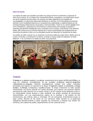 BAILE DE SALON:
Los bailes de salón son aquellos que baila una pareja de forma coordinada y siguiendo el
ritmo de la música. En su origen eran meramente lúdicos y populares y su repercusión social
fue de tal magnitud que dio lugar a la creación de salas específicas que dotadas de
una orquesta y un pavimento adecuado facilitaran su práctica. En la actualidad se practican
también como modalidad deportiva en competiciones organizadas y reglamentadas por las
correspondientes federaciones nacionales e internacionales. Tanto en su versión social como
en la competición y deportiva los movimientos e interacciones de la pareja se ajustan a
patrones previamente establecidos que, asociados con la música, caracterizan a los distintos
bailes. Ello motiva que su práctica requiera de un previo aprendizaje que antiguamente se
transmitía de padres a hijos y en la actualidad puede ser adquirido en academias de baile.
Los bailes de salón incluyen en su repertorio numerosos bailes de origen latino. Bailes como la
rumba, el mambo, el chachachá, la samba, el tango y el paso doble se adaptaron al estilo
Ballroom. Y se convirtieron en bailes de salón muy populares.
TANGO:
El tango es un género musical y una danza, característica de la región del Río de la Plata y su
zona de influencia, principalmente de las ciudades de Buenos Aires (en Argentina)
y Montevideo (en Uruguay). Distintas investigaciones señalan seis estilos musicales
principales que dejaron su impronta en el tango: la habanera cubana, el candombe, el tango
andaluz, la milonga, la mazurca y la polka europea. El tango revolucionó el baile popular
introduciendo una danza sensual con pareja abrazada que propone una profunda relación
emocional de cada persona con su propio cuerpo y de los cuerpos de los bailarines entre sí,
Su interpretación puede llevarse a cabo mediante una amplia variedad de formaciones
instrumentales, con una preponderancia clásica de la orquesta y del sexteto de dos
bandoneones, dos violines, piano y contrabajo. Sin ser excluyente, el bandoneón ocupa un
lugar central. Muchas de las letras de sus canciones están escritas en un argot local
rioplatense llamado lunfardo y suelen expresar las emociones y tristezas que sienten los
hombres y las mujeres de pueblo, especialmente «en las cosas del amor»
 
