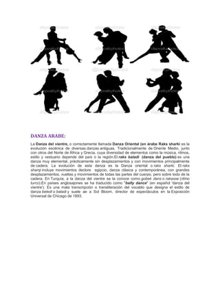 DANZA ARABE:
La Danza del vientre, o correctamente llamada Danza Oriental (en árabe Raks sharki es la
evolución escénica de diversas danzas antiguas. Tradicionalmente de Oriente Medio, junto
con otros del Norte de África y Grecia, cuya diversidad de elementos como la música, ritmos,
estilo y vestuario depende del país o la región.El raks baladi (danza del pueblo) es una
danza muy elemental, prácticamente sin desplazamientos y con movimientos principalmente
de cadera. La evolución de esta danza es la Danza oriental o raks sharki. El raks
sharqi incluye movimientos declore egipcio, danza clásica y contemporánea, con grandes
desplazamientos, vueltas y movimientos de todas las partes del cuerpo, pero sobre todo de la
cadera. En Turquía, a la danza del vientre se la conoce como gobek dans o rakasse (ritmo
turco).En países anglosajones se ha traducido como "belly dance" (en español 'danza del
vientre'). Es una mala transcripción o transliteración del vocablo que designa el estilo de
danza beledi o baladi y suele ae a Sol Bloom, director de espectáculos en la Exposición
Universal de Chicago de 1893.
 