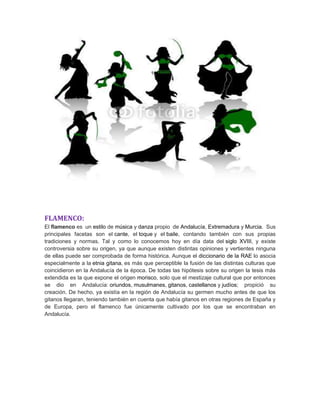 FLAMENCO:
El flamenco es un estilo de música y danza propio de Andalucía, Extremadura y Murcia. Sus
principales facetas son el cante, el toque y el baile, contando también con sus propias
tradiciones y normas. Tal y como lo conocemos hoy en día data del siglo XVIII, y existe
controversia sobre su origen, ya que aunque existen distintas opiniones y vertientes ninguna
de ellas puede ser comprobada de forma histórica. Aunque el diccionario de la RAE lo asocia
especialmente a la etnia gitana, es más que perceptible la fusión de las distintas culturas que
coincidieron en la Andalucía de la época. De todas las hipótesis sobre su origen la tesis más
extendida es la que expone el origen morisco, solo que el mestizaje cultural que por entonces
se dio en Andalucía: oriundos, musulmanes, gitanos, castellanos y judíos; propició su
creación. De hecho, ya existía en la región de Andalucía su germen mucho antes de que los
gitanos llegaran, teniendo también en cuenta que había gitanos en otras regiones de España y
de Europa, pero el flamenco fue únicamente cultivado por los que se encontraban en
Andalucía.
 