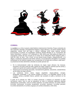 CUMBIA:
La cumbia es un ritmo musical y baile folclórico tradicional de Colombia. Posee contenidos de
tres vertientes culturales, principalmente indígena y negra africana y, en menor medida, blanca
(española), siendo fruto del largo e intenso mestizaje entre estas culturas durante
la Conquista y la Colonia. El investigador Guillermo Abadía Morales en su "Compendio del
folclor colombiano", volumen 3, #7, publicado en 1962, afirma que "ello explica el origen en la
conjugación zamba del aire musical por la fusión de la melancólica flauta indígena gaita o
caña de millo, es decir, Tolo o Kuisí, de las etnias Cunas y Koguis, respectivamente, y la
alegre e impetuosa resonancia del tambor africano. El ayuntamiento etnográfico ha quedado
simbolizado en los distintos papeles que corresponden en el baile de la cumbia a cada sexo”.
La presencia de estos elementos culturales se puede apreciar así:
 En la instrumentación están los tambores de origen negro africano; las maracas,
el guache y los pitos (caña de millo y gaitas) de origen indígena; mientras que los cantos y
coplas son aporte de la poética española, aunque adaptadas luego.
 Presencia de movimientos sensuales, marcadamente galantes, seductores, característicos
de los bailes de origen africano.
 Las vestiduras tienen claros rasgos españoles: largas polleras, encajes,
lentejuelas, candongas, y los mismos tocados de flores y el maquillaje intenso en las
mujeres; camisa y pantalón blanco, pañolón rojo anudado al cuello y sombrero en los
hombres.
A partir de la década de 1940, la cumbia comercial o moderna se expandió al resto
de América Latina, tras lo cual se popularizó en todo el continente siguiendo distintas
adaptaciones comerciales, como la cumbia argentina, la cumbia boliviana, la cumbia chilena,
la cumbia dominicana, la cumbia ecuatoriana, la cumbia mexicana, la cumbia peruana,
la cumbia salvadoreña, la cumbia uruguaya y la cumbia venezolana, entre otras.
 