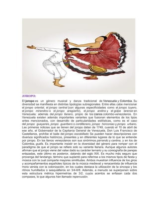 JOROPO:
El joropo es un género musical y danza tradicional de Venezuela y Colombia. Su
diversidad se manifiesta en distintas tipologías subregionales. Entre ellas cabe mencionar
el joropo oriental, el joropo central (con algunas especificidades como el joropo tuyero,
el joropo mirandino o el joropo aragüeño), el joropo andino y el golpe larense en
Venezuela; además del joropo llanero, propio de los Llanos colombo-venezolanos. En
Venezuela existen además importantes variantes que fusionan elementos de los tipos
antes mencionados, con desarrollo de particularidades estilísticas, como es el caso
del joropo guayanés, joropo guaribero o cordillerano, joropo horconiao y joropo urbano.
Las primeras noticias que se tienen del joropo datan de 1749, cuando el 10 de abril de
ese año, el Gobernador de la Capitanía General de Venezuela, Don Luis Francisco de
Castellanos, prohíbe el baile del joropo escobillado.
Se pueden hacer descripciones con
diversos significados históricos, presentes y en diferentes lugares de lo que se entiende
por joropo. En los llanos venezolanos son sus sinónimos parrando y cantina, y en los de
Colombia, guafa. Es importante insistir en la diversidad del género para romper con el
paradigma de que el joropo se refiere solo su variante llanera. Aunque algunos autores
afirman que el joropo viene del valse dado su carácter ternario y su coreografía de parejas
enlazadas, este último es posterior, datando del siglo XIX. Es mucho más seguro que
provenga del fandango, término que suplantó para referirse a los mismos tipos de fiesta y
música con la cual comparte mayores similitudes. Ambos muestran influencia de los giros
y acompañamientos españoles típicos de la música medieval y renacentista de influencia
mora venida con la colonización, en los cuales destaca la utilización de la síncopa y los
ritmos humillados o sesquiálteros en 3/4-6/8. Además, a menudo se superponen sobre
esta estructura métrica hipermetrías de 3/2, cuyos acentos se enfasan cada dos
compases, lo que algunos han llamado repercusión.
 