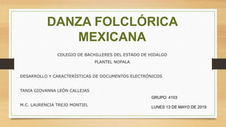 DANZA FOLCLÓRICA
MEXICANA
COLEGIO DE BACHILLERES DEL ESTADO DE HIDALGO
PLANTEL NOPALA
DESARROLLO Y CARACTERÍSTICAS DE DOCUMENTOS ELECTRÓNICOS
TANIA GIOVANNA LEÓN CALLEJAS
M.C. LAURENCIA TREJO MONTIEL
GRUPO: 4103
LUNES 13 DE MAYO DE 2019
 