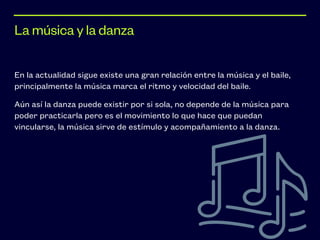 En la actualidad sigue existe una gran relación entre la música y el baile,
principalmente la música marca el ritmo y velocidad del baile.


Aún así la danza puede existir por si sola, no depende de la música para
poder practicarla pero es el movimiento lo que hace que puedan
vincularse, la música sirve de estímulo y acompañamiento a la danza.
La música y la danza
 