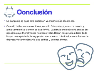 • La danza no se basa solo en bailar, va mucho más allá de eso.


• Cuando bailamos somos libres, no solo físicamente, nuestra mente y
alma también se sienten de esa forma. La danza enciende una chispa en
nosotros que literalmente nos hace volar. Bailar nos ayuda a dejar todo
lo que nos agobia de lado y poder sentir en su totalidad, es una forma de
expresarnos y mostrar lo que somos y quienes somos.
Conclusión
 