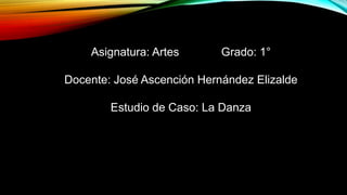 Asignatura: Artes Grado: 1°
Docente: José Ascención Hernández Elizalde
Estudio de Caso: La Danza
 