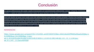 Conclusión
La gran diferencia de cada baile transmite un sentimiento diferente, como, alegría, tristeza,
dolor.... solo si sabes interpretar bien lo que bailas aras llegar al público.
tipo de baile es que con cada uno de ellos tienes que tener estilo propio. Todos los bailes tienen
cosas en común, como, la técnica, pasos... pero sea el que sea tienes que disfrutar bailando,
porque quien baila es por que de verdad le gusta este arte tan maravilloso, pero a la vez tan
difícil, que si no transmites a la gente lo que sientes y disfrutas no serás un gran bailarín y la
gente tampoco disfrutará viéndote. Cada
REFERENCIAS
https://www.google.com.co/search?rlz=1C1HIJA_enCO724CO724&ei=WA21WuGhFM6A5wKNzaGoDQ&q=L
A+DANZ&oq=LA+DANZ&gs_l=psy-
ab.3..0i131i67k1j0i67k1l8j0.5140.5140.0.5624.1.1.0.0.0.0.148.148.0j1.1.0....0...1.1.64.psy-
ab..0.1.147....0.c3wmX0YKJAY
 