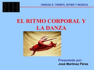 UNIDAD 6: TIEMPO, RITMO Y MÚSICA




EL RITMO CORPORAL Y
      LA DANZA




                 Presentado por:
                 José Martínez Pérez
 