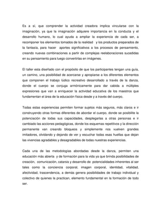 Es a sí, que comprender la actividad creadora implica vincularse con la
imaginación, ya que la imaginación adquiere importancia en la conducta y el
desarrollo humano, lo cual ayuda a ampliar la experiencia de cada ser, a
recomponer los elementos tomados de la realidad y los productos preparados de
la fantasía, para hacer   aportes significativos a los procesos de pensamiento,
creando nuevas combinaciones a partir de complejas reelaboraciones sucedidas
en su pensamiento para luego convertirlas en imágenes.


El taller esta diseñado con el propósito de que los participantes tengan una guía,
un camino, una posibilidad de acercarse y apropiarse a los diferentes elementos
que componen el trabajo lúdico recreativo desarrollado a través de la danza,
donde el cuerpo se conjuga armónicamente para dar cabida a múltiples
expresiones que van a enriquecer la actividad educativa de los maestros que
fundamentan el área de la educación física desde y a través del cuerpo.


Todas estas experiencias permiten formar sujetos más seguros, más claros e ir
construyendo otras formas diferentes de abordar el cuerpo, donde se posibilite la
potenciación de todas sus capacidades, desplegarlas a otras personas e ir
cambiado las acciones pedagógicas, donde los esquemas repetitivos y la dirección
permanente van creando bloqueos y simplemente nos vuelven grandes
imitadores, olvidando y dejando de ver y escuchar todas esas huellas que dejan
las vivencias agradables y desagradables de todas nuestras experiencias.


Cada una de las metodologías abordadas desde la danza, permiten una
educación más abierta y de formación para la vida ya que brinda posibilidades de
creación, comunicación, catarsis y desarrollo de potencialidades inherentes al ser
tales como la conciencia corporal, imagen corporal, identidad, vitalidad,
afectividad, trascendencia, a demás genera posibilidades de trabajo individual y
colectivo de quienes la practican, elemento fundamental en la formación de todo
ser.
 