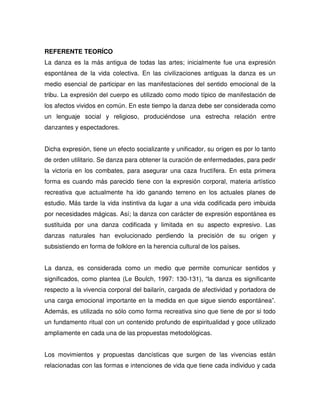 REFERENTE TEORÍCO
La danza es la más antigua de todas las artes; inicialmente fue una expresión
espontánea de la vida colectiva. En las civilizaciones antiguas la danza es un
medio esencial de participar en las manifestaciones del sentido emocional de la
tribu. La expresión del cuerpo es utilizado como modo típico de manifestación de
los afectos vividos en común. En este tiempo la danza debe ser considerada como
un lenguaje social y religioso, produciéndose una estrecha relación entre
danzantes y espectadores.


Dicha expresión, tiene un efecto socializante y unificador, su origen es por lo tanto
de orden utilitario. Se danza para obtener la curación de enfermedades, para pedir
la victoria en los combates, para asegurar una caza fructífera. En esta primera
forma es cuando más parecido tiene con la expresión corporal, materia artístico
recreativa que actualmente ha ido ganando terreno en los actuales planes de
estudio. Más tarde la vida instintiva da lugar a una vida codificada pero imbuida
por necesidades mágicas. Así; la danza con carácter de expresión espontánea es
sustituida por una danza codificada y limitada en su aspecto expresivo. Las
danzas naturales han evolucionado perdiendo la precisión de su origen y
subsistiendo en forma de folklore en la herencia cultural de los países.


La danza, es considerada como un medio que permite comunicar sentidos y
significados, como plantea (Le Boulch, 1997: 130-131), “la danza es significante
respecto a la vivencia corporal del bailarín, cargada de afectividad y portadora de
una carga emocional importante en la medida en que sigue siendo espontánea”.
Además, es utilizada no sólo como forma recreativa sino que tiene de por si todo
un fundamento ritual con un contenido profundo de espiritualidad y goce utilizado
ampliamente en cada una de las propuestas metodológicas.


Los movimientos y propuestas dancísticas que surgen de las vivencias están
relacionadas con las formas e intenciones de vida que tiene cada individuo y cada
 