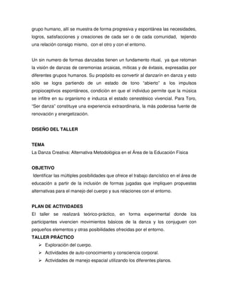 grupo humano, allí se muestra de forma progresiva y espontánea las necesidades,
logros, satisfacciones y creaciones de cada ser o de cada comunidad, tejiendo
una relación consigo mismo, con el otro y con el entorno.


Un sin numero de formas danzadas tienen un fundamento ritual, ya que retoman
la visión de danzas de ceremonias arcaicas, míticas y de éxtasis, expresadas por
diferentes grupos humanos. Su propósito es convertir al danzarín en danza y esto
sólo se logra partiendo de un estado de tono “abierto” a los impulsos
propioceptivos espontáneos, condición en que el individuo permite que la música
se infiltre en su organismo e induzca el estado cenestésico vivencial. Para Toro,
“Ser danza” constituye una experiencia extraordinaria, la más poderosa fuente de
renovación y energetización.


DISEÑO DEL TALLER


TEMA
La Danza Creativa: Alternativa Metodológica en el Área de la Educación Física


OBJETIVO
Identificar las múltiples posibilidades que ofrece el trabajo dancístico en el área de
educación a partir de la inclusión de formas jugadas que impliquen propuestas
alternativas para el manejo del cuerpo y sus relaciones con el entorno.


PLAN DE ACTIVIDADES
El taller se realizará teórico-práctico, en forma experimental donde los
participantes vivencien movimientos básicos de la danza y los conjuguen con
pequeños elementos y otras posibilidades ofrecidas por el entorno.
TALLER PRÁCTICO
       Exploración del cuerpo.
       Actividades de auto-conocimiento y consciencia corporal.
       Actividades de manejo espacial utilizando los diferentes planos.
 