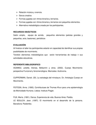 Relación música y vivencia.
       Danza creativa
       Formas jugadas con ritmos binarios y ternarios.
       Formas jugadas con ritmos binarios y ternarios con pequeños elementos.
       Alternativa metodológica creada por los participantes.


RECURSOS DIDÁCTICOS
Salón amplio,     equipo de sonido,       pequeños elementos (pelotas grandes y
pequeñas, aros, bastones), periódicos


EVALUACIÓN
Al finalizar el taller los participantes estarán en capacidad de identificar sus propias
posibilidades de movimiento.
Tendrán elementos metodológicos que           serán herramientas de trabajo n sus
actividades educativas.


REFERENTE BIBLIOGRÁFICO
AGAMEZ, Juliette, Arenas, Bellazmin y otros. (2002). Cuerpo Movimiento:
perspectiva Funcional y fenomenológica. Manizales: Autónoma.


CUPPERMAN, Daniel. (Sf). La estrategia del minotauro. En: Antología Cuerpo en
Movimiento.


FEITOSA, Anna. (1993). Contribuicoes de Thomas Khun para uma epistemología
da Motricidade Humana. Lisboa: Instituto Piaget.


FUX, María. (1981). Danza, Experiencia de vida. Buenos Aires: Paidós.
LE BOULCH, Jean. (1997). El movimiento en el desarrollo de la persona.
Barcelona: Paidotribo.
 
