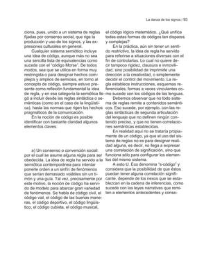 La danza de los signos / 93


ciona, pues, unido a un sistema de reglas el código lógico matemático. ¿Qué unifica
fijadas por consenso social, que rige la       todas estas formas de códigos tan dispares
producción y uso de los signos, y las ex-      y complejas?
presiones culturales en general.                    En la práctica, aún sin tener un senti-
     Cualquier sistema semiótico incluye       do restrictivo, la idea de regla ha servido
una idea de código, aunque más no sea          para referirse a situaciones diversas con el
una sencilla lista de equivalencias como       fin de controlarlas. Lo cual no quiere de-
sucede con el ―código Morse‖. De todos         cir tampoco rigidez, clausura e inmovili-
modos, sea que se utilice en forma muy         dad, sino posibilidad de imprimirle una
restringida o para designar hechos com-        dirección a la creatividad, o simplemente
plejos y amplios de semiosis, en torno al      decidir el control del movimiento. La re-
concepto de código, siempre estuvo pre-        gla establece instrucciones, esquemas re-
sente como reflexión fundamental la idea       ferenciales, formas a veces vinculantes co-
de regla, y en esa categoría la semiótica lle- mo sucede con los códigos de las lenguas.
gó a incluir desde las reglas sintáctica o se-      Debemos observar que no todo siste-
mánticas (como en el caso de la lingüísti- ma de reglas remite a contenidos semánti-
ca), hasta las normas que rigen los hechos cos. Eso sucede, por ejemplo, con las re-
pragmáticos de la comunicación.                glas sintácticas de segunda articulación
     En la noción de código es posible         del lenguaje que no definen ningún con-
identificar con bastante claridad algunos      tenido preciso, y que no tienen correlacio-
elementos claves:                              nes semánticas establecidas.
                                                    En realidad aquí no se trataría propia-
                                               mente de un código, ya que el uso del sis-
                                               tema de reglas no es para designar reali-
                                               dad alguna, es decir, no llega a expresar
     a) Un consenso o convención social:       una correlación de significación, sino que
por el cual se asume alguna regla para ser funciona sólo para configurar los elemen-
obedecida. La idea de regla ha servido a la tos del mismo sistema.
semiótica contemporánea para intentar               A esto U. Eco denomina ―s-código‖ y
ponerle orden a un sinfín de fenómenos         considera que la posibilidad de que éstos
que serían demasiado volátiles sin un ti-      puedan tener alguna correlación signifi-
món y una guía. Tal vez, precisamente por cante, depende de los nexos que se esta-
este motivo, la noción de código ha servi- blezcan en la cadena de inferencias, como
do de modelo para abarcar gran variedad sucede con las leyes narrativas que remi-
de fenómenos. Se habla de código civil, el ten a elementos antecedentes y conse-
código vial, el código de las buenas mane-
ras, el código deportivo, el código lingüís-
tico, el código cubista, el código musical,
 