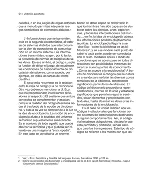 94 / Victorino Zecchetto


cuentes, o en los juegos de reglas retóricas banco de datos capaz de referir todo lo
que a menudo permiten interpretar ras-        que los hombres han sido capaces de ela-
gos semánticos de elementos aislados.1        borar sobre las ciencias, artes, experien-
                                              cias, y todas las interpretaciones del mun-
                                              do..., en fin, la idea de enciclopedia abarca
     b) Informaciones que se transmiten:      las informaciones posibles objetivamente
esta es la segunda característica, al tratar-
                                              reunidas. La enciclopedia llegaría a ser
se de sistemas distintos que intercomuni- -dice Eco- ―como la biblioteca de las bi-
can o bien de operaciones de comunica-
                                              bliotecas‖, y en ese modelo cada punto del
ción en un mismo sistema. Las informa-
                                              saber o cada parte, puede ser conectada
ciones transmitidas, exigen, por lo tanto,    con el resto, mediante líneas a modo de
la presencia de normas de traspaso de ta-
                                              conectores que se abren paso en todas di-
les datos. En ese ámbito, el código cumple recciones con posibilidades inmensas de
la función de dirigir el juego, de establecer
                                              alcanzar nuevos puntos de conocimiento.
las condiciones de funcionamiento de cir- ¿Cómo se accede a la enciclopedia? A tra-
culación de saberes, como sucede, por         vés de diccionarios o códigos que la cultura
ejemplo, en todas las tareas de índole
                                              va creando para señalar las diversas zonas
científica.                                   temáticas de la biblioteca, concretando
     El caso más recurrente es la relación    significados particulares del discurso. El
entre la idea de código y la de diccionario.
                                              código del diccionario proporciona repre-
Otra vez debemos mencionar a U. Eco
                                              sentaciones, marcas de léxicos y establece
que ha proporcionado interesantes refle-      significados que permiten registrar senti-
xiones al respecto.2 Él sostiene que ambos dos, situar elementos y propiedades con-
conceptos se complementan y asocian,
                                              textuales, hasta alcanzar los datos y las in-
porque la realidad del código descansa so- formaciones de la enciclopedia.
bre el trasfondo de la noción de dicciona-
                                                   Es el caso de ubicar también acá los
rio, y ésta a su vez se comprende a la luz de
                                              códigos institucionales que funcionan co-
la idea de enciclopedia. La noción de enci- mo sistemas de prescripciones destinadas
clopedia alude a la totalidad del universo
                                              a regular comportamientos. Así, el código
semántico supuestamente almacenable.
                                              vial establece obligaciones, declara lo que
Es el conjunto de todo aquello que puede está permitido y prohibido, señala casti-
abarcar la semiótica y que pudiera ser re-
                                              gos para los transgresores. Este tipo de có-
tenido en una imaginaria ―enciclopedia‖.      digos se refieren a los modos con que las
En ese caso se constituiría un enorme




1   Ver: U.Eco: Semiótica y filosofía del lenguaje. Lumen, Barcelona 1990, p.316 ss.
2   Sobre los conceptos de diccionario y enciclopedia ver de U. Eco op.cit: Semiótica y filosofía... Cap.2
    ―Diccionario versus Enciclopedia.‖
 