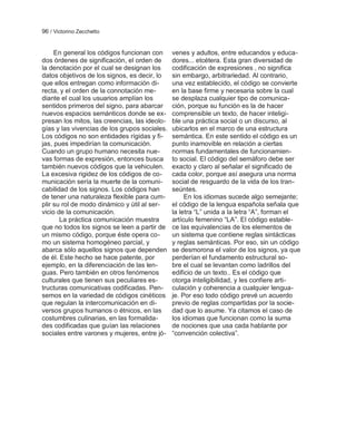 96 / Victorino Zecchetto


     En general los códigos funcionan con      venes y adultos, entre educandos y educa-
dos órdenes de significación, el orden de      dores... etcétera. Esta gran diversidad de
la denotación por el cual se designan los      codificación de expresiones , no significa
datos objetivos de los signos, es decir, lo    sin embargo, arbitrariedad. Al contrario,
que ellos entregan como información di-        una vez establecido, el código se convierte
recta, y el orden de la connotación me-        en la base firme y necesaria sobre la cual
diante el cual los usuarios amplían los        se desplaza cualquier tipo de comunica-
sentidos primeros del signo, para abarcar      ción, porque su función es la de hacer
nuevos espacios semánticos donde se ex-        comprensible un texto, de hacer inteligi-
presan los mitos, las creencias, las ideolo-   ble una práctica social o un discurso, al
gías y las vivencias de los grupos sociales.   ubicarlos en el marco de una estructura
Los códigos no son entidades rígidas y fi-     semántica. En este sentido el código es un
jas, pues impedirían la comunicación.          punto inamovible en relación a ciertas
Cuando un grupo humano necesita nue-           normas fundamentales de funcionamien-
vas formas de expresión, entonces busca        to social. El código del semáforo debe ser
también nuevos códigos que la vehiculen.       exacto y claro al señalar el significado de
La excesiva rigidez de los códigos de co-      cada color, porque así asegura una norma
municación sería la muerte de la comuni-       social de resguardo de la vida de los tran-
cabilidad de los signos. Los códigos han       seúntes.
de tener una naturaleza flexible para cum-          En los idiomas sucede algo semejante;
plir su rol de modo dinámico y útil al ser-    el código de la lengua española señala que
vicio de la comunicación.                      la letra ―L‖ unida a la letra ―A‖, forman el
       La práctica comunicación muestra        artículo femenino ―LA‖. El código estable-
que no todos los signos se leen a partir de    ce las equivalencias de los elementos de
un mismo código, porque éste opera co-         un sistema que contiene reglas sintácticas
mo un sistema homogéneo parcial, y             y reglas semánticas. Por eso, sin un código
abarca sólo aquellos signos que dependen       se desmorona el valor de los signos, ya que
de él. Este hecho se hace patente, por         perderían el fundamento estructural so-
ejemplo, en la diferenciación de las len-      bre el cual se levantan como ladrillos del
guas. Pero también en otros fenómenos          edificio de un texto.. Es el código que
culturales que tienen sus peculiares es-       otorga inteligibilidad, y les confiere arti-
tructuras comunicativas codificadas. Pen-      culación y coherencia a cualquier lengua-
semos en la variedad de códigos cinéticos      je. Por eso todo código prevé un acuerdo
que regulan la intercomunicación en di-        previo de reglas compartidas por la socie-
versos grupos humanos o étnicos, en las        dad que lo asume. Ya citamos el caso de
costumbres culinarias, en las formalida-       los idiomas que funcionan como la suma
des codificadas que guían las relaciones       de nociones que usa cada hablante por
sociales entre varones y mujeres, entre jó-    ―convención colectiva‖.
 