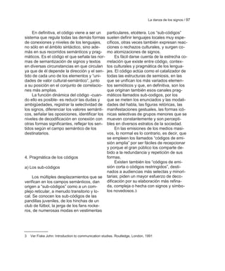 La danza de los signos / 97


    En definitiva, el código viene a ser un         particulares, etcétera. Los ―sub-códigos‖
sistema que regula todas las demás formas           suelen definir lenguajes locales muy espe-
de conexiones y niveles de los lenguajes,           cíficos, otras veces también expresan reac-
no sólo en el ámbito sintáctico, sino ade-          ciones o rechazos culturales, y surgen co-
más en sus recorridos semánticos y prag-            mo atomizaciones de signos.
máticos. Es el código el que señala las nor-             Es fácil darse cuenta de la estrecha co-
mas de semantización de signos y textos             rrelación que existe entre código, contex-
en diversas circunstancias en que circulan          tos culturales y pragmática de los lengua-
ya que de él depende la dirección y el sen-         jes. El código actúa como el catalizador de
tido de cada uno de los elementos y ―uni-           todas las estructuras de semiosis, en las
dades de valor cultural-semántico‖, junto           que se unifican los más variados elemen-
a su posición en el conjunto de correlacio-         tos semióticos y que, en definitiva, son los
nes más amplias.                                    que originan también esos canales prag-
    La función dinámica del código -cuan-           máticos llamados sub-codigos, por los
do ello es posible- es reducir las dudas y          que se meten los enunciados y las modali-
ambigüedades, registrar la selectividad de          dades del habla, las figuras retóricas, las
los signos, diferenciar los valores semánti-        manifestaciones gestuales, las formas icó-
cos, señalar las oposiciones, identificar los       nicas selectivas de grupos menores que se
niveles de decodificación en conexión con           mueven constantemente y son percepti-
otras formas significantes, reflejar los sen-       bles en diversos estratos de la sociedad.
tidos según el campo semántico de los                    En las emisiones de los medios masi-
destinatarios.                                      vos, lo normal es lo contrario, es decir, que
                                                    se empleen los llamados ―códigos de emi-
                                                    sión amplia‖ por ser fáciles de recepcionar
                                                    y porque el gran público los comparte de-
                                                    bido a la redundancia y repetición de sus
4. Pragmática de los códigos                        formas.
                                                         Existen también los ―códigos de emi-
a) Los sub-códigos                                  sión corta o códigos restringidos‖, desti-
                                                    nados a audiencias más selectas y minori-
     Los múltiples desplazamientos que se           tarias; piden un mayor esfuerzo de deco-
verifican en los campos semánticos, dan             dificación por su elaboración más refina-
origen a ―sub-códigos‖ como a un com-               da, compleja o hecha con signos y símbo-
plejo reticular, a menudo transitorio y lo-         los novedosos.3
cal. Se conocen los sub-códigos de las
pandillas juveniles, de los hinchas de un
club de fútbol, la jerga de los fans rocke-
ros, de numerosas modas en vestimentas




3   Ver Fiske John: Introduction to communication studies. Routledge, London, 1991
 