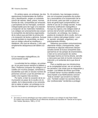 98 / Victorino Zecchetto


     En ambos casos, sin embargo, las dos           fin. Al contrario, hay mensajes construi-
operaciones fundamentales de codifica-              dos con el expreso propósitos de ocultar-
ción y decoficación, exigen un substrato            los y esconderlos a la comprensión de to-
común de valores, ideas, praxis, normas,            do el mundo, para que sólo un grupo se-
formas de vida, compartidas por emisores            lecto de gente logre comprenderlos me-
y perceptores de los mensajes, condición            diante el uso de un código secreto. A esto
indispensable para dar lugar a la creación          llamamos codificación criptográfica.4
y recepción de los materiales mediáticos.           Aunque los signos y los códigos están al
Los códigos son precisamente ese conjun-            servicio de la función semiótica de la co-
to compartido de elementos organizados              municación, sin embargo, los niveles y
de la cultura que permiten la producción            grados de revelación de lo oculto, de lo se-
y la recepción de textos y géneros. Aunque          creto o críptico (del griego kriptós = ocul-
sucede también lo imprevisible, es decir,           to, secreto, simulado, engañoso), son
que un código cultural se modifique y               prácticamente infinitos.
reelabore, otro que se refuerce, y otro que              Sabemos que existen comunicaciones
simplemente desaparezca del tablero so-             altamente nítidas y transparentes, espe-
cial.                                               cialmente en algunas relaciones interper-
                                                    sonales donde se busca compartirlo todo
                                                    (pensemos en las parejas de enamorados),
                                                    o bien en la comunicación de ciertos
b) Los mensajes criptográficos y la                 mensajes hechos en forma directa, sencilla
comunicación oculta                                 y clara para que todo el mundo conozca la
                                                    intención y el contenido de lo que dice el
                                                    emisor.
    La actividad de los códigos, sin embar-              Pero a medida que nos introducimos
go, no es para buscar siempre lo diáfano y
                                                    en la complejidad social, van en aumento
claro. Podemos comparar los códigos a un
                                                    los secretos o las cosas que se resguardan y
castillo con muchos pasajes, corredores y           ocultan. Los billetes de dinero que emite
escalerillas que sólo un escaso número de
                                                    un Estado tienen muchos detalles ocultos,
personas conocen y que les permiten ac-
                                                    para impedir a los falsificadores conocer
ceder a los lugares más secretos.                   ―toda la verdad‖ que encierra su fabrica-
    Por tanto, si bien la vocación de la co-
                                                    ción. También existen los secretos llama-
municación es pasar de lo oculto a lo re-
                                                    dos ―profesionales‖ tendientes a proteger
velado, de lo desconocido a los conocido,
del no saber al saber, sin embargo no to-
dos los mensajes se construyen con ese




4   Sin duda uno de los semiólogos que mejor analizó el secreto y sus códigos ha sido Paolo Fabbri.
    En nuestro caso somos deudores de sus reflexiones ampliamente expuestas en Tácticas de los signos.
    Edit. Gedisa, Barcelona, 1995, p. 21-53
 