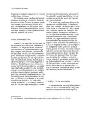 100 / Victorino Zecchetto


tos poderes desean resguardar de miradas     siempre será necesaria una adecuada in-
indiscretas y extrañas.                      terpretación, una constante tarea herme-
    En nuestra época hay buenas tecnolo-     néutica que arroje luz sobre las intencio-
gías que permiten la circulación fluida de   nes comunicativas.
comunicaciones. Por eso se piensa que la          Por estas razones los semiólogos ob-
información debe ser suministrada a to-      servan que es difícil definir ―todas las re-
dos los ciudadanos, en forma libre y sin     glas‖ para manejar los signos, por lo tanto
fronteras. Pero esta pretensión de verdad    parece que la existencia del código no es
absoluta, requiere primero desentrañar el    una condición natural del ―Universo Se-
secreto absoluto del mundo.                  mántico global‖, ni tampoco una estruc-
                                             tura subyacente de forma estable. Un có-
                                             digo representa más bien un fenómeno
c) Los límites del código                    cultural, un juego combinatorio para el
                                             funcionamiento de la asociación de los
     A este punto, percibimos los límites de signos. Sobre este tema ha reflexionado U.
los sistemas de codificación, debido a la    Eco, y al respecto afirma : ―La descripción
variedad y la fragilidad de los lazos con-   de códigos tal como funcionan efectiva-
vencionales que supuestamente los rige.      mente, puede llevarse a cabo casi siempre
Hay códigos estrictamente convenciona-       sólo con ocasión del estudio de las condi-
les de fuerte sintaxis, que no admiten nin- ciones comunicativas de un mensaje de-
guna desviación de aplicación y uso como terminado. Lo que equivale a decir que
sucede, por ejemplo, en los signos quími- una semiótica del código es un instru-
cos o matemáticos. Pero a medida que se mento operativo que sirva a una semióti-
abren los campos simbólicos, llegamos a      ca de la producción de signos (...). La teo-
sistemas de codificación más imprecisos      ría de los códigos explica que poseemos
donde los límites interpretativos son cada reglas de competencia que permiten for-
vez más fluidos y subjetivos. Lo constata- mar e interpretar mensajes y textos, y con-
mos en el amplio espectro de los códigos ferirles ambigüedad o eliminarlos‖.6
estéticos. Aquí estamos obligados a ate-
nernos y a aceptar todas las audacias y las
fluctuaciones de las codificaciones artísti-
cas y poéticas donde abunda el lenguaje
metafórico y simbólico, por tanto alta-
                                             5. Código y doble articulación
mente polisémico, con variedad de senti-
dos. En los complejos lenguajes humanos
                                                  En el estudio de las lenguas se prestó
                                             atención al funcionamiento del código en
                                             relación con las articulaciones lingüísti-



6   Eco Humberto: Tratado de semiótica general. Edit. Lumen, Barcelona 1977, p. 231-232.
 