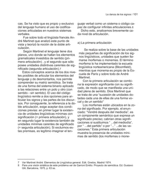 La danza de los signos / 101


cas. Se ha visto que es propio y exclusivo           guaje verbal como un sistema o código ca-
del lenguaje humano el uso de codifica-              paz de configurar infinitas articulaciones. 8
ciones articuladas en nuestros sistemas                Dicho esto, analicemos brevemente ca-
verbales.                                            da nivel de articulación.
     Fue sobre todo el lingüista francés An-
dré Martinet que analizó este punto de
                                                     a) La primera articulación
vista y teorizó la noción de la doble arti-
culación.
                                                           Se realiza sobre la base de las unidades
     Según Martinet el lenguaje tiene dos
                                                      más pequeñas de significación de los sig-
planos, uno donde se hallan los elementos
                                                      nos lingüísticos, unidades que suelen lla-
gramaticales investidos de sentido (pri-
                                                      marse morfemas o monemas. El término
mera articulación) , y el segundo que sólo
                                                      morfema lo ha implementado la escuela
posee unidades distintivas carentes de sig-
                                                      lingüística norteamericana (Bloomfield),
nificado (segunda articulación).7
                                                      mientras que monema es propio de la Es-
    Estos conceptos acerca de los dos nive-
                                                      cuela de París y sobre todo de Andrè
les posibles de articular los elementos del
                                                      Martinet.
lenguaje y de desmontarlos, nos permite
                                                          Con la primera articulación se combi-
comprender su matriz semiótica. Se trata
                                                     na la expresión significante con su signifi-
de una forma del sistema binario aplicado
                                                     cado, de modo que se manifiesta una uni-
a las relaciones entre un polo y otro (con
                                                     dad plena de sentido. Dice Martinet que
sentido - sin sentido). El uso del código
                                                     se trata de una ―sucesión de unidades do-
lingüístico remite a dos opciones para ar-
                                                     tadas cada una de ellas de una forma vo-
ticular los signos y las partes de los discur-
                                                     cal y de un sentido‖
sos. Por consiguiente, la referencia a la do-
                                                          Los morfemas están ubicados en la zo-
ble articulación, exige aceptar dos condi-
                                                     na del significado. Por ejemplo, el enun-
ciones previas: en primer lugar la existen-
                                                     ciado: ―Vendré después del mediodía‖, es
cia de unidades lingüísticas mínimas con
                                                     un componente semántico que expresa un
significación (= primera articulación), y
                                                     significado preciso; cabrían otras signifi-
en segundo lugar la existencia también de
                                                     caciones si sustituimos ― ...del mediodía‖,
unidades mínimas carentes de significado
                                                     por ― ...del partido‖ o por ―...‖ ...de las va-
(= segunda articulación). Si excluimos es-
                                                     caciones.‖ Esta primera articulación
tas premisas, es legítimo imaginar el len-
                                                     muestra la presencia de unidades míni-
                                                     mas de sentido (los morfemas o mone-




7   Ver Martinet André: Elementos de Lingüística general. Edit. Gredos, Madrid 1974.
8   Para una visión sintética de este problema ver de Garroni Emilio: Proyecto de semiótica. Ed. Gustavo
    Gili, Barcelona, 1975, p. 63 ss.
 