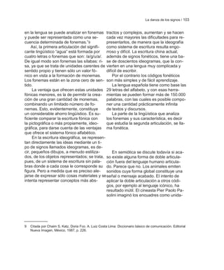 La danza de los signos / 103


en la lengua se puede analizar en fonemas tractos y complejos, aumentan y se hacen
y puede ser representada como una se-          cada vez mayores las dificultades para re-
cuencia determinada de fonemas.‖9              presentarlos, de manera que la ideografía
    Así, la primera articulación del signifi-  como sistema de escritura resulta engo-
cante lingüístico ―agua‖ está formada por      rroso y difícil. La escritura china actual,
cuatro letras o fonemas que son: /a/g/u/a/. además de signos fonéticos, tiene una ba-
De igual modo son fonemas las sílabas: ri- se de doscientos ideogramas, que la con-
sa, ya que se trata de unidades carentes de vierten en una lengua muy complicada y
sentido propio y tienen sólo un valor fó-      difícil de escribir.
nico en vista a la formación de monemas.           Por el contrario los códigos fonéticos
Los fonemas están en la zona cero de sen- son más simples y de fácil aprendizaje.
tido.                                              La lengua española tiene como base las
     La ventaja que ofrecen estas unidades 29 letras del alfabeto, y con esas herra-
fónicas menores, es la de permitir la crea- mientas se pueden formar más de 150.000
ción de una gran cantidad de monemas,          palabras, con las cuales es posible compo-
combinando un limitado número de fo-           ner una cantidad prácticamente infinita
nemas. Esto, evidentemente, constituye         de textos y discursos.
un considerable ahorro lingüístico. Es su-         La parte de la lingüística que analiza
ficiente comparar la escritura fónica con      los fonemas y sus característica, es decir
la pictográfica o más propiamente, ideo-       que estudia la segunda articulación, se lla-
gráfica, para darse cuenta de las ventajas ma fonética.
que ofrece el sistema fónico alfabético.
     En la escritura ideográfica, se represen-
tan directamente las ideas mediante un ti-
po de signos llamados ideogramas, es de-
cir, pequeños dibujos, a menudo estiliza-          En semiótica se discute todavía si aca-
dos, de los objetos representados; se trata, so existe alguna forma de doble articula-
pues, de un sistema de escritura sin pala- ción fuera del lenguaje humano articula-
bras donde a cada cosa le corresponde su do. Parece que no. Los animales emiten
figura. Pero a medida que es preciso ale- sonidos cuya forma global constituye una
jarse de expresar sólo cosas materiales y se señal o mensaje acabado. El intento de
intenta representar conceptos más abs-         aplicar la doble articulación a otros códi-
                                               gos, por ejemplo al lenguaje icónico, ha
                                               resultado inútil. El cineasta Pier Paolo Pa-
                                               solini imaginó los encuadres como unida-




9   Citada por Chaim S. Katz, Doria Fco. A. Luiz Costa Lima: Diccionario básico de comunicación. Editorial
    Nueva Imagen, México, 1987, p. 226.
 