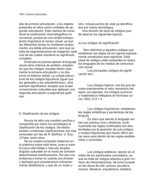 104 / Victorino Zecchetto


des de primera articulación, y los objetos     otro, incluye puntos de vista ya identifica-
presentes en ellos como unidades de se-        dos por varios semiólogos.
gunda articulación. Esta manera de consi-         Una división de tipos de códigos pue-
derar la codificación cinematográfica no       de abarcar los siguientes tópicos:
convence, porque es una simple extrapo-
lación lingüística al campo visual, ya que
                                               a) Los códigos de significación
las diferentes tomas no contienen propia-
mente una doble articulación, sino que se
                                                    Nos referimos a aquellos códigos que
trata de segmentaciones de imágenes cada
                                               establecen las reglas de los signos expresa-
una de las cuales mantiene su significado
                                               mente construidos para significar. Esta
completo.
                                               clase de códigos están presentes en todos
     Entonces es preciso aplicar al lenguaje
                                               los lenguajes de los medios de comunica-
visual otros criterios de análisis, aceptan-
                                               ción social.
do que los códigos visuales tienen sola-
                                                      Los principales códigos de signifi-
mente la primera articulación y no dos
                                               cación son:
como el sistema verbal. La unidad estruc-
tural de los códigos figurativos (igual que
los gestuales y los arquitectónicos), será
siempre significativa, excepto que surjan             Los códigos lógicos: son los que de-
convenciones culturales que apliquen una       notan exactamente el valor semántico del
segunda articulación a segmentos gráfi-        signo, por ejemplo, los códigos químicos
cos.                                           o matemáticos reflejados en fórmulas co-
                                               mo: H2O, 2+2 = 4.


                                                  Los códigos lingüísticos: establecen
6. Clasificación de los códigos            las reglas sintácticas y semánticas de las
                                           lenguas.
     Nunca ha sido una cuestión pacífica y        Es claro que siendo el lenguaje ver-
compartida por todos los semiólogos la     bal una práctica viva y dinámica, conti-
                                           nuamente las reglas codificadas son des-
clasificación de los códigos. De hecho
existen numerosas clasificaciones, las más bordadas por la aparición de sub-códigos
conocidas son las de R. Barthes, U. Eco,   y modas lingüísticas que hacen difícil ubi-
J.Fiske, entre otros.                      car esos usos dentro de las reglas estable-
     No es nuestro propósito meternos en   cidas y conocidas
la polémica sobre este tema, pues a nues-
tro juicio ella refleja a menudo simples
ángulos culturales en el modo de concebir         Los códigos estéticos: operan en el
determinadas clasificaciones. Por eso nos orden de los significados connotados, ya
limitamos a tomar en cuenta una división   que se trata de códigos abiertos a gran nú-
o tipología que consideramos suficiente-   mero de interpretaciones, tal como sucede
mente satisfactoria, y que de un modo u    en las obras de arte: pintura, escultura,
                                           música, literatura, arquitectura, etcétera.
 