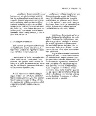 La danza de los signos / 105


         Los códigos de comunicación no ver- Los llamados códigos viales tienen una
bal rigen, en las relaciones interpersona-   doble pertenencia: son de significación,
les, los gestos del cuerpo y el manejo del   pues han sido elaborados con expresos
espacio. Acá nos hallamos en pleno terre- propósitos de ser utilizados como signos,
no de códigos analógicos, porque el len-     y por otra parte se incluyen en la categoría
guaje no verbal tiene una gran cantidad      de códigos de conducta, ya que están fina-
de elementos carentes de límites semánti- lizados a regular el comportamiento de
cos definidos y claros. Basta pensar en las los ciudadanos en el tránsito público.
sutiles gamas que pueden asumir las ex-
presiones de las risas y sonrisas, o ciertos
gestos de las manos.                                  Los códigos de conducta varían se-
                                             gún las épocas y la evolución de las socie-
                                             dades. Pueden sufrir modificaciones para
b) Los códigos de conducta                   adaptarse a nuevos contextos, y a menu-
                                             do, también desaparecer. Sin embargo
   Son aquellos que regulan las formas de siempre habrá normas y códigos para re-
comportamiento en una cultura dada. Es- gular la vida de la gente. Si unas normas
tas normas socializadas rigen la vida sea a caen en desuso, otras hacen su aparición
nivel individual como institucional.         para sustituirlas.
                                                      Hoy la vida urbana está altamente
                                             regularizada y un ciudadano común nece-
     A nivel personal están los códigos asu- sita incorporar una amplia gama de códi-
midos en las formas cotidianas de com-       gos para desplazarse en las complejas sig-
portarse , por ejemplo, en los usos de co- nificaciones que rigen la vida en la socie-
mer y en el vestir, en las costumbres socia- dad. Gran parte de la educación imparti-
les , en las maneras de manifestar el salu- da a los niños, consiste en hacerles acu-
do, la amistad, las fiestas, etc.            mular códigos de conducta que han de
                                             convertirse en su mano derecha y guiarlos
                                             por los espacios del extraño mundo de los
   A nivel institucional están los códigos   adultos... hasta que ellos mismos, una vez
reguladores de las estructuras y estamen- acostumbrados a él, dediquen el resto de
tos sociales cuyas leyes y normas abarcan su vida a repetir el proceso.
los diversos campos de la vida y activida-
des ciudadanas: justicia, educación, salud,
matrimonio, religión, trabajo, deporte,
política ...
 