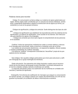 106 / Victorino Zecchetto



                                         ***

Palabras claves para recordar

     Código: En comunicación se llama código a un sistema de signos gobernados por
 reglas. Dichas reglas están constituidas por un conjunto de marcas sintácticas, semán-
 ticas y pragmáticas destinadas a regular la construcción de los signos (su forma y su
 contenido) y el uso en los grupos humanos.


     Códigos de significación y códigos de conducta: Suele distinguirse dos tipos de códi-
 gos,
     - Códigos de significación que establecen las equivalencias entre los sistemas de los
 significantes y el sistema de significados, como sucede en los idiomas. Son instruccio-
 nes para descifrar los signos y los lenguajes.
     - Códigos de conducta que sirven para regular el comportamiento de las personas
 en la sociedad.


    Codificar: Indica las operaciones mediante las cuales un emisor elabora y estructu-
ra el mensaje para comunicarlo, tanto a nivel de su contenido como de su forma.
    Los medios de comunicación electrónicos , en especial los digitales, ofrecen amplias
y variadas posibilidades de codificar mensajes.
    A la tarea de ―codificar‖ corresponde la actividad de ―decodificar‖ propia de los per-
ceptores de los mensajes.


    Sub-códigos: Son aquellos códigos particulares que sirven para estructurar y califi-
car el lenguaje de un grupo restringido de individuos.

     Doble articulación: Son elementos del código lingüístico usados para el reconoci-
miento de los dos planos del lenguaje humano articulado. La primera articulación es
el nivel de unidades verbales menores (morfemas) con sentido.
     La segunda articulación indica una subdivisión de los morfemas en unidades aún
menores y carentes de significado.


   Criptografía: Es la técnica de codificación de mensajes que asegure su comunicación
de manera secreta. Los códigos crípticos son usados abundantemente con el fin de res-
guardar la privacidad y la ocultación de datos e informaciones a extraños.
 