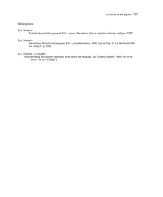La danza de los signos / 107


Bibliografía

Eco Umberto
        Tratado de semiótica general. Edit. Lumen, Barcelona. (Ver el capítulo sobre los códigos).1977

Eco Umberto
        Semiótica y filosofía del lenguaje. Edit. LumenBarcelona, 1990 (Ver el Cap. 5: ―La familia de1990
        los códigos‖, p. 289)


A.J. Greimas , J. Courtés
     1990Semiótica. Diccionario razonado de la teoría del lenguaje. Ed. Gredos, Madrid, 1990 (Ver en el
           tomo 1 la voz ―Código‖).
 
