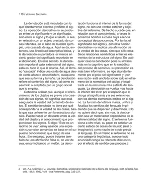 110 / Victorino Zecchetto


     La denotación está vinculada con lo       tación funciona al interior de la forma del
que directamente expresa y refiere el sig- signo, no con una verdad exterior y obje-
no. La operación denotativa no se produ-       tiva del referente. De hecho sucede que, en
ce entre un significante y un significado,     relación con el conocimiento, a veces le
sino entre el signo y lo que él alude, o sea, ponemos nombre a cosas cuya esencia
en relación con un objeto o estado de co- conceptual desconocemos. Por tanto, el
sas referidas, en el caso de nuestro ejem- significado del signo y -con él la función
plo, una cascada de agua. Aquí se da, en- denotativa- no implica una afirmación de
tonces, una linealidad descriptiva léxica, y la verdad de las cosas, sino que sólo esta-
la denotación es portadora -al menos en        blece relaciones semánticas entre los ele-
cierto grado- del significado reportado en     mentos de la estructura del signo. En cual-
el diccionario. En este sentido, la denota- quier caso la denotación pone su énfasis
ción reporta el valor extensional del signo, más en lo cognitivo que en lo simbólico
esto es, todo lo que él abarca. Así, el térmi- del proceso de semiosis, su pretensión es
no ―cascada‖ indica una caída de agua des- más bien informativa, se rige abundante-
de cierta altura o despeñadero, cualquiera mente por el polo del significante y -por
que sea su forma y tamaño. La denotación esa razón- está anclada sobre todo en el te-
refiere el contenido del signo, tal como es rreno de la normativa del código y locali-
asumido o aceptado por un grupo social         zada en la estructura más estable del len-
que lo emplea.                                 guaje. La denotación se vuelca más hacia
     Debemos aclarar que, aunque el cono- el interior del texto por el espacio que le
cimiento de los objetos es previo a la crea- otorga al significante y a sus relaciones
ción de sus signos, no significa que está      con los demás elementos ínsitos en el sig-
asegurada la verdad del contenido de és- no. La función denotativa marca, unifica y
tos. El sentido denotado no tiene por qué      focaliza los sentidos del lenguaje impi-
corresponder a la verdad de las cosas, bas- diendo que se dispersen y diseminen. Ello
ta que sea coherente con la estructura síg- no quiere decir que, sin más, la denota-
nica. Puede haber un descarte entre la ver- ción sea un mero factor dependiente de la
dad del objeto y el conocimiento que pro- referencialidad del signo. El referente fun-
porcionan los signos. Si digo: ―Este es un ciona a otro nivel, su papel es señalar un
racimo de uva‖, estoy usando una expre-        cierto estado de cosas del mundo (real o
sión cuyo valor semántico se basa en el su- imaginario), como razón de existir previa
puesto conocimiento que tengo de esa           al lenguaje. En sí mismo el referente no es
fruta.. Sin embargo, puede tratarse tam-       una categoría lingüística, aunque todo
bién de una afirmación falsa si, en vez de enunciado tenga su referente discursivo,
uva, estoy indicando un melón. La deno-        por el efecto de sentido que produce. 2




2   Cfr. A.J. Greimas y J. Courtés: Semiótica. Diccionario razonado de la teoría del lenguaje. Edit. Gredos, Ma-
    drid, 1982 / 1990, vol I - voz Referente, pág. 335-337.
 