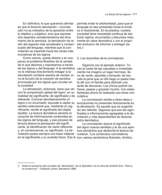 La danza de los signos / 111


     En definitiva, lo que queremos afirmar          permite evitar la arbitrariedad, para que el
es que el binomio denotación - connota-              lenguaje no sea arrastrado hacia lo erráti-
ción no es indicativo de la oposición entre          co e incoherente. En la práctica, nuestra
lo objetivo y subjetivo, sino que expresa            sociedad tiene necesidad continua de ela-
dos aspectos complementarios del dina-               borar signos, enunciados y discursos neta-
mismo de la semiosis: la denotación da ra-           mente en clave denotativa y con el propó-
zón del aspecto más socializado y consen-            sito exclusivo de informar y entregar da-
suado del lenguaje, mientras que la con-             tos.3
notación se expande hacia las zonas más
evocativas de los signos.
     Como vemos, queda abierto y en sus-             2. Los recorridos de la connotación
penso el problema filosófico de la verdad
de lo que decimos y expresamos a través                  Sigamos con el ejemplo anterior. Yo
de los signos y del lenguaje. A la semiótica         veo el cartel de las cascadas e inmediata-
no le interesa directamente indagar si la            mente me imagino un lugar hermoso, lle-
denotación contiene asertos de verdad, si-           no de verde, apacible y tranquilo; tal vez
no la función de la creación de sentidos             vale la pena que un día haga un paseo has-
provocada por los signos que circulan en             ta allí con mi familia para disfrutar una
la sociedad.                                         tarde de descanso. Los chicos podrán ba-
     La denotación, entonces, tiene que ver          ñarse, pasear y gozarán mucho. Con estas
con la comprensión global del signo, en su           fantasías ahora he realizado una tarea con-
realidad de significante, de significado y de        notativa.
referente. Conocer denotativamente un                    La connotación remite a otras ideas o
signo o un enunciado, equivale a captar su           evocaciones no presentes directamente en
sentido extensional que, mediante un sig-            la denotación. Es aquello que es sugerido
nificante, remite al significado del objeto          sin ser referido. Digamos que son los signi-
aludido. La lectura denotativa advierte el           ficados e informaciones agregadas a la de-
conjunto de informaciones contenidas en              notación y más dependientes de factores
los signos del lenguaje, y ese proceso de            extra denotados.
lectura abarca la percepción del signifi-                La connotación asocia al significado
cante, la identificación de cierto referente         del signo nuevos sentidos y le da una aper-
y, en consecuencia, su significado. La de-           tura semántica que desborda la lectura de-
notación posee siempre una base material             notativa. ―Los contenidos connotativos
en el significante y su sustrato físico. Eso le      son valores semánticos flotantes, tímidos,




3   Sobre la evolución del concepto de ―denotación‖ ver el Apéndice I en la obra de Umberto Eco: ―Kant y
    el ornitorrinco‖ – Editorial Lumen, Barcelona 1998.
 