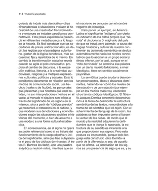 114 / Victorino Zecchetto


guiente de índole más denotativa- otras          el marxismo se conocen con el nombre
circunstancias o situaciones evalúan la ne-      negativo de ideología.
cesidad de una creatividad transformado-              Para poner un ejemplo, en América
ra y entonces se instalan paradigmas con-        Latina el significante ―indígena‖ por cierto
notativos. Esta praxis explicaría la presen-     es indicativo de los datos propios que ―de-
cia en diferentes metadiscursos a lo largo       nota‖ el diccionario (= originario del país
de la historia. Es fácil constatar que las so-   de que se trata), pero además -a causa del
ciedades de praxis unidireccionales, es de-      bagaje histórico y cultural de nuestro con-
cir, las regidas por el paradigma autorita-      tinente- su contenido semántico se desliza
rio, gustan de la lógica denotativa, más se-     automáticamente hacia los niveles conno-
cuencial, fija y repetidora de lo mismo. En      tativos que lo asocian a un grupo social y
cambio la transformación social se revela        étnico inferior, por lo cual, aunque en el
cuando se agita el polo connotativo, pro-        ―mito dominante‖ se combina esa palabra
picio al cambio de discursos, a la evoca-        con un cierto risueño folklorismo, a nivel
ción estética, literaria, a la creatividad au-   ideológico, tiene un sentido socialmente
diovisual, religiosa y a múltiples expresio-     peyorativo.
nes culturales, políticas y sociales. Esto lo         La semiótica puede ayudar a desmon-
percibimos claramente en relación con los        tar preconceptos, ideas o discursos domi-
medios de comunicación social. Los he-           nantes, haciendo ver cómo los niveles de
chos (reales o de ficción), los personajes       denotación y de connotación (por ejem-
que presentan y las historias que ellos re-      plo en los medios masivos), esconden
latan, no son interpretaciones hechas en el      otros tantos códigos ideológicos. El filóso-
vacío, a menudo ni siquiera son leídos a         fo Jacques Derrida denominó deconstruc-
través del significado de los signos en sí       ción a la tarea de desmontar la estructura
mismos, sino a partir de ―códigos previos‖       semántica de los textos, remontándose a la
ya presentes e instalados en el público, y       trama de los sentidos que los tejen. Con el
que modelan sus denotaciones y connota-          advenimiento del lenguaje de la razón, las
ciones según las situaciones sociales o his-     palabras se han impuesto como si fuesen
tóricas del momento, o bien de acuerdo a         la verdad de las cosas, de modo que el
una moda o a una forma cultural estable-         mundo y la realidad adquieren la certi-
cida.                                            dumbre que le otorga lo razonado, la es-
      En consecuencia, en el signo no opera      tructura de su sentido es inherente a la
su poder referencial como si se tratara del      que proporcionan sus signos. Pero esta
funcionamiento de la carga objetiva y úni-       postura es insostenible, porque todo len-
ca del significante, sino que trae subyacen-     guaje está construido -dice Derrida- a
te el peso de los códigos dominantes. A és-      partir de la diferencia, o sea, de aquello
tos R. Barthes los llamó -con una palabra        que no afirma. La denotación de los sig-
aséptica y neutral- mitos, mientras que en       nos es una presencia de algo que es, y su
 