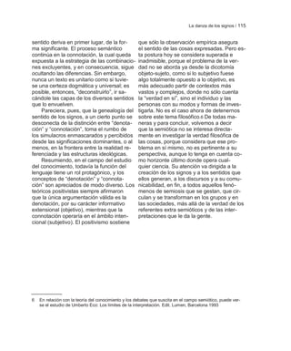 La danza de los signos / 115


sentido deriva en primer lugar, de la for-            que sólo la observación empírica asegura
ma significante. El proceso semántico                 el sentido de las cosas expresadas. Pero es-
continúa en la connotación, la cual queda             ta postura hoy se considera superada e
expuesta a la estrategia de las combinacio-           inadmisible, porque el problema de la ver-
nes excluyentes, y en consecuencia, sigue             dad no se aborda ya desde la dicotomía
ocultando las diferencias. Sin embargo,               objeto-sujeto, como si lo subjetivo fuese
nunca un texto es unitario como si tuvie-             algo totalmente opuesto a lo objetivo, es
se una certeza dogmática y universal; es              más adecuado partir de contextos más
posible, entonces, ―deconstruirlo‖, ir sa-            vastos y complejos, donde no sólo cuenta
cándole las capas de los diversos sentidos            la ―verdad en sí‖, sino el individuo y las
que lo envuelven.                                     personas con su modos y formas de inves-
    Pareciera, pues, que la genealogía del            tigarla. No es el caso ahora de detenernos
sentido de los signos, a un cierto punto se           sobre este tema filosófico.6 De todas ma-
desconecta de la distinción entre ―denota-            neras y para concluir, volvemos a decir
ción‖ y ―connotación‖, toma el rumbo de               que la semiótica no se interesa directa-
los simulacros enmascarados y percibidos              mente en investigar la verdad filosófica de
desde las significaciones dominantes, o al            las cosas, porque considera que ese pro-
menos, en la frontera entre la realidad re-           blema en sí mismo, no es pertinente a su
ferenciada y las estructuras ideológicas.             perspectiva, aunque lo tenga en cuenta co-
    Resumiendo, en el campo del estudio               mo horizonte último donde opera cual-
del conocimiento, todavía la función del              quier ciencia. Su atención va dirigida a la
lenguaje tiene un rol protagónico, y los              creación de los signos y a los sentidos que
conceptos de ―denotación‖ y ―connota-                 ellos generan, a los discursos y a su comu-
ción‖ son apreciados de modo diverso. Los             nicabilidad, en fin, a todos aquellos fenó-
teóricos positivistas siempre afirmaron               menos de semiosis que se gestan, que cir-
que la única argumentación válida es la               culan y se transforman en los grupos y en
denotación, por su carácter informativo               las sociedades, más allá de la verdad de los
extensional (objetivo), mientras que la               referentes extra semióticos y de las inter-
connotación operaría en el ámbito inten-              pretaciones que le da la gente.
cional (subjetivo). El positivismo sostiene




6   En relación con la teoría del conocimiento y los debates que suscita en el campo semiótico, puede ver-
    se el estudio de Umberto Eco: Los límites de la interpretación. Edit. Lumen, Barcelona 1993
 