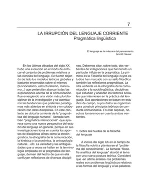 7
               LA IRRUPCIÓN DEL LENGUAJE CORRIENTE
                             Pragmática lingüística

                                                      El lenguaje es la máscara del pensamiento.
                                                                                Arnold Hauser



     En las últimas décadas del siglo XX      nas. Debemos citar, sobre todo, dos ver-
hubo una evolución en el modo de enfo-        tientes de indagaciones que han tenido un
car el conjunto de problemas relativos a      particular influjo en la pragmática. La pri-
las ciencias del lenguaje. Se fueron dejan-   mera es la Filosofía del lenguaje cuyos es-
do de lado los modelos teóricos globales y    tudios han marcado con su sello filosófico
bastante encerrados sobre sí mismos           también las reflexiones pragmáticas. La
(funcionalismo, estructuralismo, marxis-      otra vertiente es la etnografía de la comu-
mo...) que pretendían abarcar todas las       nicación y la sociolingüística, disciplinas
explicaciones acerca de la comunicación.      que estudian y analizan los factores socia-
Fue emergiendo una visión más pluridis-       les que intervienen en la práctica del len-
ciplinar de la investigación y se acentua-    guaje. Sus aportaciones se basan en estu-
ron las tendencias que preferían paradig-     dios de campo, cuyos datos se organizan
mas más abiertos en sintonía y en colabo-     para construir principios teóricos de con-
ración con otras disciplinas. En este con-    ducta comunicativa. En este capítulo, no-
texto se ubica la corriente de la ―pragmá-    sotros tomaremos en cuenta ambas ver-
tica del lenguaje humano‖ -llamada tam-       tientes.
bién ―pragmática interaccional‖ -que apa-
rece como una nueva perspectiva del estu-
dio del lenguaje en general, porque en sus
investigaciones toma en cuenta los apor-      1. Sobre las huellas de la filosofía
tes de disciplinas afines como la etnolin-    del lenguaje
güística, la etnografía de la comunicación,
la kinésica y la proxémica, la antropología         A inicios del siglo XX en el campo de
cultural... etc. La variedad y las ambigüe-   la filosofía volvió a plantearse el ―proble-
dades que a veces se hallan en la termino-    ma del conocimiento‖. La llamada ―filoso-
logía empleada en la pragmática del len-      fía analítica del lenguaje‖ abordó el tema
guaje, derivan del hecho de que en ella       con una nueva postura teórica. Consideró
confluyen reflexiones de diversas discipli-   que -en último análisis- los problemas
                                              reales son problemas lingüísticos relativos
                                              a las formas del lenguaje y a las palabras
 