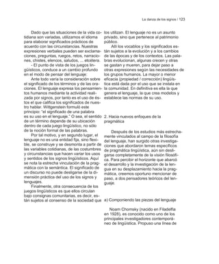 La danza de los signos / 123


     Dado que las situaciones de la vida co-    los utilizan. El lenguaje no es un asunto
tidiana son variadas, utilizamos el idioma      privado, sino que pertenece al patrimonio
para elaborar significados prácticos de         público.
acuerdo con las circunstancias. Nuestras             Allí los vocablos y los significados es-
expresiones verbales pueden ser exclama-        tán sujetos a la evolución y a los cambios
ciones, preguntas, ruegos, retos, narracio-     de las épocas y de los contextos. Las pala-
nes, chistes, elencos, saludos, ... etcétera.   bras evolucionan, algunas crecen y otras
     - El punto de vista de los juegos lin-     se gastan y mueren, para dejar paso a
güísticos, conduce a un cambio profundo         otras expresiones según las necesidades de
en el modo de pensar del lenguaje:              los grupos humanos. La mayor o menor
     Ante todo varía la consideración sobre     eficacia (propiedad / corrección) lingüís-
el significado de los términos y de las ora-    tica está dada por el uso que se instala en
ciones. El lenguaje expresa los pensamien-      la comunidad. En definitiva es ella la que
tos humanos mediante la actividad reali-        genera el lenguaje, la que crea modelos y
zada por signos, por tanto es el uso de és-     establece las normas de su uso.
tos el que califica los significados de nues-
tro hablar. Wittgenstein formuló este
principio: ―el significado de una palabra
es su uso en el lenguaje.‖ O sea, el sentido    2. Hacia nuevos enfoques de la
de un término depende de su ubicación           pragmática
dentro de cada juego lingüístico, no sólo
de la noción formal de las palabras.                 Después de los estudios más estrecha-
     Por tal motivo, y en segundo lugar, el     mente vinculados al campo de la filosofía
lenguaje no es una entidad fija, sino flexi-    del lenguaje, han surgido otras investiga-
ble, se construye y se desmonta a partir de     ciones que abordaron temas específicos
las variables cotidianas, de las costumbres     de pragmática lingüística, aún sin desli-
y circunstancias que hacen variar los usos      garse completamente de la visión filosófi-
y sentidos de los signos lingüísticos. Aquí     ca. Para percibir el horizonte que abarcó
se nota la estrecha vinculación de la prag-     el desarrollo y la investigación de la len-
mática con la semántica. El significado de      gua en su desplazamiento hacia la prag-
un discurso no puede desligarse de la di-       mática, creemos oportuno mencionar de
mensión práctica del uso de los signos y        paso, a dos pensadores teóricos del len-
lenguajes.                                      guaje.
     Finalmente, otra consecuencia de los
juegos lingüísticos es que ellos circulan
bajo consignas comunitarias, es decir, es-
tán sujetos al consenso de la sociedad que      a) Componiendo las piezas del lenguaje

                                                   Noam Chomsky (nacido en Filadelfia
                                                en 1928), es conocido como uno de los
                                                principales investigadores contemporá-
                                                neo de lingüística. Propuso una línea de
 