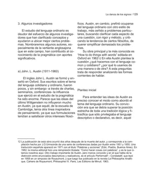La danza de los signos / 129


3. Algunos investigadores                              ficos. Austin, en cambio, prefirió ocuparse
                                                       del lenguaje ordinario con otro estilo de
   El estudio del lenguaje ordinario es                trabajo, más ceñido a problemas particu-
deudor del esfuerzo de algunos investiga-              lares, buscando clarificar cada aspecto de
dores que han clarificado conceptos y                  una cuestión, con rigor y método, y criti-
ayudaron a ubicar mejor ciertos proble-                cando la tendencia de ciertos filósofos, de
mas. Nombraremos algunos autores, es-                  querer simplificar demasiado los proble-
pecialmente de la vertiente anglosajona                mas.
que en este campo, han contribuido al co-                   Su obra principal y la más conocida es
nocimiento de la pragmática con aportes                ―How to do things with words‖ editada en
significativos.                                        Oxford en 196212 En ella Austin plantea la
                                                       cuestión ¿qué hacemos con el lenguaje co-
                                                       mún y cotidiano? ¿por qué lo usamos de
                                                       una manera o de otra? A esta preguntas
a) John. L. Austin (1911-1960)                         trata de responder analizando las formas
                                                       corrientes de hablar.
     El ingles John L. Austin se formó y en-
señó en Oxford. Sus escritos sobre el tema
del lenguaje cotidiano y ordinario, fueron
pocos, y sin embargo -a través de charlas,             Planteo inicial
seminarios, conferencias- la influencia
que ejerció en el estudio de la pragmática                 Para entender las ideas de Austin es
ha sido enorme. Parece que las ideas del
                                                       preciso conocer el modo como abordó el
último Wittgenstein no influyeron mucho                tema del lenguaje ordinario. Su convic-
en Austin, ya que aquél, de la escuela de
                                                       ción era que se debía superar la posición
Cambridge, tenía otra línea inspiradora                estrecha de toda una tradición lógica y fi-
de pensamiento, ya que sus formulaciones
                                                       losófica que sólo privilegiaba el lenguaje
tendían a satisfacer otros intereses filosó-           descriptivo o declarativo, es decir, aquel




12 La publicación de esta obra ocurrió dos años después de la muerte del autor, y corresponde a la com-
   pilación hecha por J.O.Urmsonde de una serie de conferencias dadas por Austin entre 1951 y 1955. Una
   traducción española apareció en 1971 con el titulo ―Palabras y acciones‖ (Edic. Piadós, Buenos Aires). En
   1982, la misma editorial hizo una reimpresión titulada: ―Como hacer cosas con palabras‖, y es la que ci-
   tamos nosotros aquí. Otro trabajo importante de Austin, pero menos conocido y en el que habla de la
   distinción entre enunciados descriptivos y realizativos, es el artículo Performatif – Constatatif, que leyó
   en 1958 en un simposio de Royaumont, y que luego fue publicado en la revista La Philosophie Analiti-
   que. Cahiers de Royaumont, Philosophie IV. Paris, Les Editions de Minuit. 1963.
 