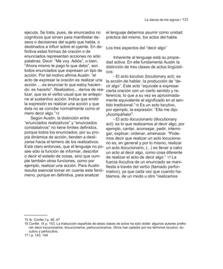 La danza de los signos / 131


ejecuta. Se trata, pues, de enunciados no              el lenguaje debemos asumir como unidad
cognitivos que sirven para manifestar de-              práctica del mismo, los actos del habla.
seos o decisiones del sujeto que habla, o
destinados a influir sobre el oyente. En de-           Los tres aspectos del ―decir algo‖
finitiva estas formas de oración o de
enunciados representan acciones no sólo                     Inherente al lenguaje está su propie-
palabras. Decir: ―Me voy. Adiós‖, o bien,              dad activa. En ella fundamenta Austin la
―Ahora mismo te pago lo que debo‖, son                 distinción de tres clases de actos lingüísti-
todos enunciados que expresan un tipo de               cos:
acción. Por tal motivo afirma Austin: ―el                   - El acto locutivo (locutionary act): es
acto de expresar la oración es realizar una            la acción de hablar, la producción de ―de-
acción ... es enunciar lo que estoy hacien-            cir algo‖. Este acto ―equivale a expresar
do: es hacerlo‖. Realizativo... deriva de rea-         cierta oración con un cierto sentido y re-
lizar, que es el verbo usual que se antepo-            ferencia, lo que a su vez es aproximada-
ne al sustantivo acción. Indica que emitir             mente equivalente al significado en el sen-
la expresión es realizar una acción y que              tido tradicional.‖16 Es un acto locutivo,
ésta no se concibe normalmente como el                 por ejemplo, la expresión: ―Ella me dijo:
mero decir algo.‖15                                    ¡Acompáñalo!‖.
     Según Austin, la distinción entre                      - El acto ilocucionario (illocutionary
―enunciados realizativos‖ y ―enunciados                act): es lo que realizamos al decir algo, por
constatativos‖ no tiene límites definidos,             ejemplo, cantar, aconsejar, pedir, interro-
porque todos los enunciados, por su pro-               gar, explicar, ordenar, amenazar. ―Pode-
pia dinámica de acción, tienden a desli-               mos decir que realizar un acto locuciona-
zarse hacia el terreno de los realizativos.            rio es, en general y por lo mismo, realizar
Está claro entonces, que el lenguaje no po-            un acto ilocucionario, (...) es llevar a cabo
see sólo la función de informar, describir             un acto al decir algo, como cosa diferente
o decir el estado de cosas, sino que cum-              de realizar el acto de decir algo.‖ 17 La
ple también otras funciones, como por                  fuerza ilocutiva de un enunciado se mani-
ejemplo, realizar una acción. Para Austin              fiesta a través del verbo (llamado perfor-
resulta esencial tomar en cuenta este fenó-            mativo), ya que cada vez que cuando ha-
meno, porque en definitiva, para analizar              blamos, de un modo u otro ―realizamos




15 Ib. Confer.I p. 46, 47
16 Confer. IX p. 153. La traducción española de estas clases de actos ha sido doble: algunos autores prefie-
   ren decir locucionarios, ilocucionarios, perlocucionarios. Otros han optador por los términos locutivo, ilo-
   cutivo y perlocutivo.
17 I p. 143, 144
 