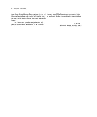 6 / Victorino Zecchetto


una lista de palabras claves y una breve bi- capten su utilidad para comprender mejor
bliografía relativa a la materia tratada, pa- la realidad de las comunicaciones sociales.
ra que nadie se contente sólo con leer este
texto.
    Mi deseo es que los estudiantes, al
perderle el miedo a la semiótica, también                                      El autor
                                                                Buenos Aires, marzo 2002
 