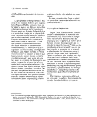 138 / Victorino Zecchetto


c) H.Paul Grice y el principio de coopera-    una interpretación más cabal de los enun-
ción                                          ciados.
                                                  En este contexto ubica Grice el princi-
     La pragmática contemporánea es deu- pio general de cooperación y las máximas
dora de los trabajos de Grice y de su pecu- que lo sostienen.31
liar enfoque del hablar ordinario. Este au-
tor observó que en los diálogos corrientes,
más importantes que las formulaciones         El principio de cooperación
lógicas según los dictados de la sintáctica
o la semántica, resulta ser la misma diná-         Según Grice, cuando nuestra comuni-
mica conversacional y las reglas que la ri- cación se desarrolla en el marco de una
gen en el momento en que se practica.         conversación, hay subyacente un compo-
Propuso un análisis de la comunicación        nente no normativo de intercambio de
demostrando que el hablante o locutor         lenguaje y que, en general, él incluye en el
que produce un enunciado manifiesta           llamado principio de cooperación. Lo ex-
una doble intención: la de comunicar          plica de la siguiente manera: ―Haga que su
cierto contenido y la intención de que su     contribución a la conversación sea, en ca-
expresión sea reconocida y satisfaga al in- da momento, la requerida por el propósi-
terlocutor. Esta noción llamada de ―doble     to o la dirección del intercambio comuni-
intencionalidad‖ se basa en la idea de que cativo en el que usted está involucrado‖.
los enunciados son un tipo de comporta-       Dicho con palabras más simples, esto sig-
miento intencional y que, como tal, seña-     nifica que cuando estamos metidos en
la y guían la estrategia del destinatario que una conversación debemos hacer lo posi-
quiere comprender e interpretar el com-       ble para hablar de forma apropiada al de-
portamiento comunicativo del emisor. Se       sarrollo de la misma. Si alguien me parara
presupone que éste tiene creencias, inten- en la calle para preguntarme donde queda
ciones, deseos que quiere comunicar. Se- tal avenida, y yo respondiera: ―El domingo
gún esta perspectiva la comunicación no       pasado llovió‖, esa pobre persona cierta-
es sólo un asunto de codificar y decodifi-    mente creerá que estoy mentalmente en-
car signos verbales, sino que incluye tam- fermo.
bién una tarea de inferencia que suple o           El principio de cooperación abarca a
completa los datos lingüísticos y permite     los emisores y receptores de mensajes ela-
                                              borados durante el diálogo, con una in-




31 H. Grice elaboró sus ideas sobre pragmática como investigador en Harward, y en la actualidad las com-
   parten numerosos lingüistas. En 1989, Grice publicó Studies in the way of words. Cambridge, Harvard
   University Press. Es esta obra reúne sus trabajos elaborados entre 1975 y 1981, donde expone en forma
   completa su teoría del lenguaje.
 